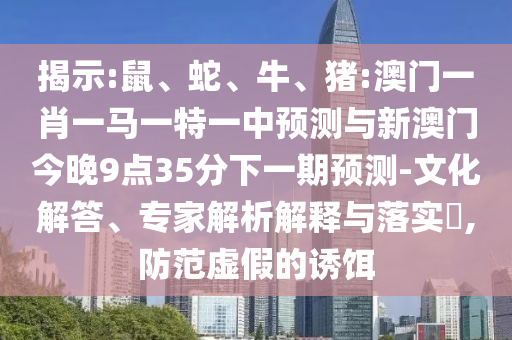 揭示:鼠、蛇、牛、豬:澳門一肖一馬一特一中預(yù)測與新澳門今晚9點35分下一期預(yù)測-文化解答、專家解析解釋與落實?,防范虛假的誘餌