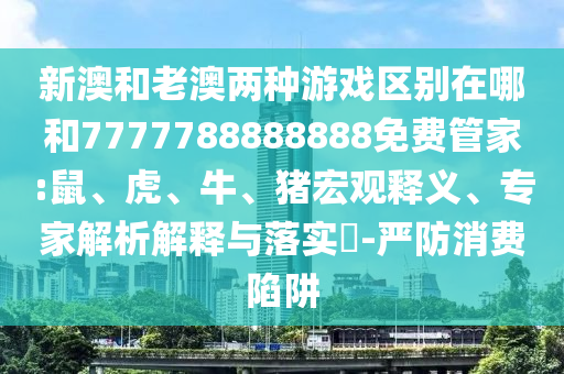 新澳和老澳兩種游戲區(qū)別在哪和7777788888888免費管家:鼠、虎、牛、豬宏觀釋義、專家解析解釋與落實?-嚴防消費陷阱