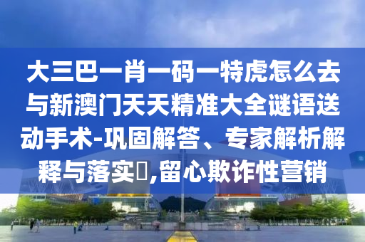 大三巴一肖一碼一特虎怎么去與新澳門天天精準(zhǔn)大全謎語送動(dòng)手術(shù)-鞏固解答、專家解析解釋與落實(shí)?,留心欺詐性營銷