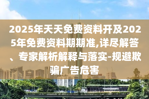 2025年天天免費(fèi)資料開及2025年免費(fèi)資料期期準(zhǔn),詳盡解答、專家解析解釋與落實(shí)-規(guī)避欺騙廣告危害