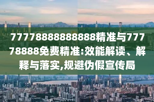 77778888888888精準(zhǔn)與77778888免費(fèi)精準(zhǔn):效能解讀、解釋與落實(shí),規(guī)避偽假宣傳局