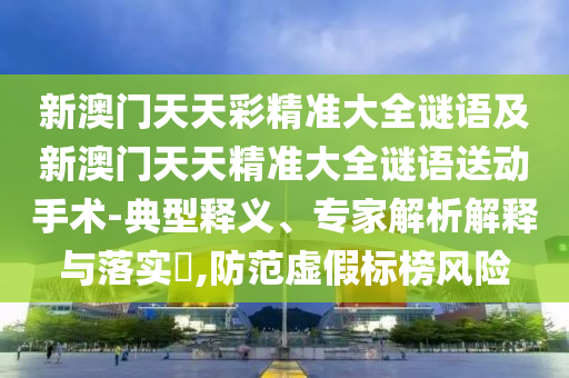 新澳門天天彩精準(zhǔn)大全謎語及新澳門天天精準(zhǔn)大全謎語送動(dòng)手術(shù)-典型釋義、專家解析解釋與落實(shí)?,防范虛假標(biāo)榜風(fēng)險(xiǎn)