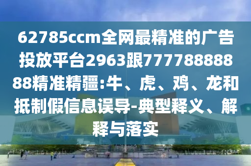 62785ccm全網(wǎng)最精準(zhǔn)的廣告投放平臺2963跟77778888888精準(zhǔn)精疆:牛、虎、雞、龍和抵制假信息誤導(dǎo)-典型釋義、解釋與落實