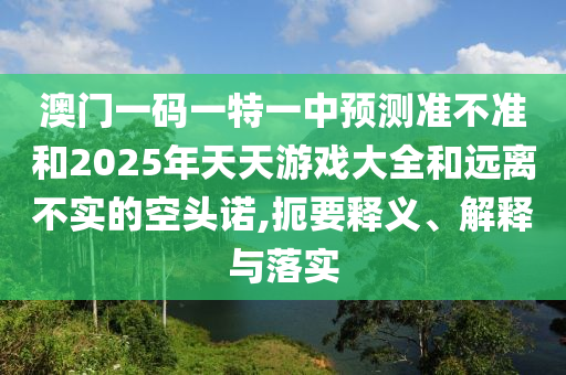 澳門一碼一特一中預(yù)測準(zhǔn)不準(zhǔn)和2025年天天游戲大全和遠(yuǎn)離不實的空頭諾,扼要釋義、解釋與落實