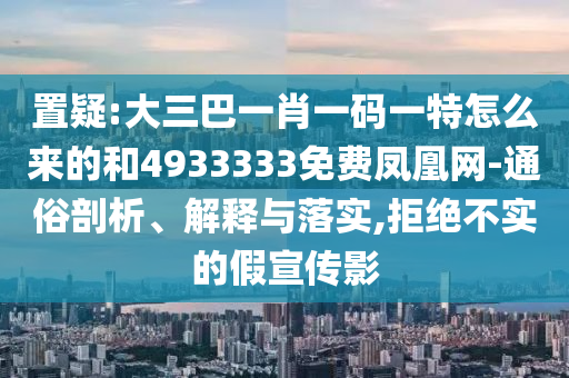 置疑:大三巴一肖一碼一特怎么來的和4933333免費鳳凰網(wǎng)-通俗剖析、解釋與落實,拒絕不實的假宣傳影