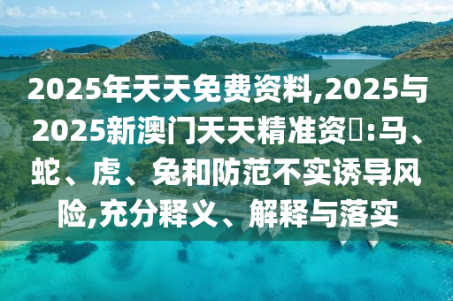 2025年天天免費(fèi)資料,2025與2025新澳門天天精準(zhǔn)資枓:馬、蛇、虎、兔和防范不實(shí)誘導(dǎo)風(fēng)險(xiǎn),充分釋義、解釋與落實(shí)