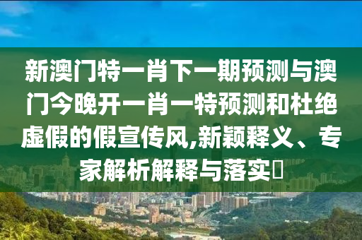 新澳門(mén)特一肖下一期預(yù)測(cè)與澳門(mén)今晚開(kāi)一肖一特預(yù)測(cè)和杜絕虛假的假宣傳風(fēng),新穎釋義、專(zhuān)家解析解釋與落實(shí)?