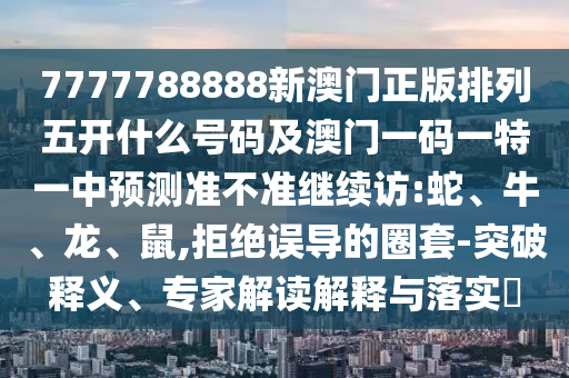 7777788888新澳門正版排列五開什么號(hào)碼及澳門一碼一特一中預(yù)測(cè)準(zhǔn)不準(zhǔn)繼續(xù)訪:蛇、牛、龍、鼠,拒絕誤導(dǎo)的圈套-突破釋義、專家解讀解釋與落實(shí)?