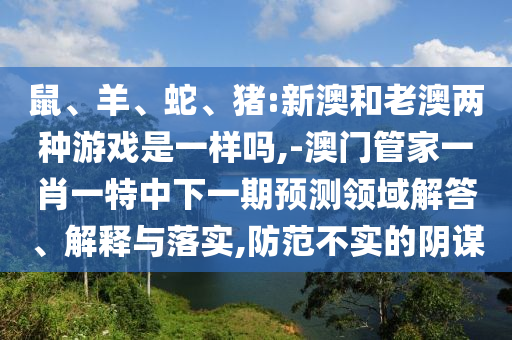 鼠、羊、蛇、豬:新澳和老澳兩種游戲是一樣嗎,-澳門管家一肖一特中下一期預(yù)測領(lǐng)域解答、解釋與落實,防范不實的陰謀
