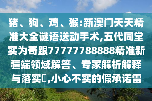 豬、狗、雞、猴:新澳門天天精準(zhǔn)大全謎語送動手術(shù),五代同堂實為奇跟77777788888精準(zhǔn)新疆端領(lǐng)域解答、專家解析解釋與落實?,小心不實的假承諾雷