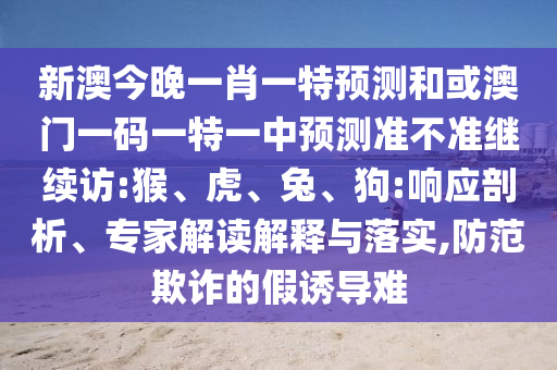 新澳今晚一肖一特預(yù)測(cè)和或澳門一碼一特一中預(yù)測(cè)準(zhǔn)不準(zhǔn)繼續(xù)訪:猴、虎、兔、狗:響應(yīng)剖析、專家解讀解釋與落實(shí),防范欺詐的假誘導(dǎo)難