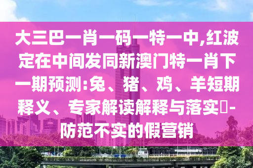 大三巴一肖一碼一特一中,紅波定在中間發(fā)同新澳門特一肖下一期預(yù)測:兔、豬、雞、羊短期釋義、專家解讀解釋與落實(shí)?-防范不實(shí)的假營銷