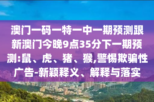 澳門一碼一特一中一期預(yù)測(cè)跟新澳門今晚9點(diǎn)35分下一期預(yù)測(cè):鼠、虎、豬、猴,警惕欺騙性廣告-新穎釋義、解釋與落實(shí)