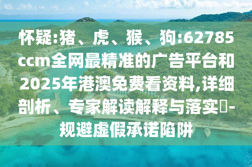 懷疑:豬、虎、猴、狗:62785ccm全網(wǎng)最精準(zhǔn)的廣告平臺(tái)和2025年港澳免費(fèi)看資料,詳細(xì)剖析、專家解讀解釋與落實(shí)?-規(guī)避虛假承諾陷阱