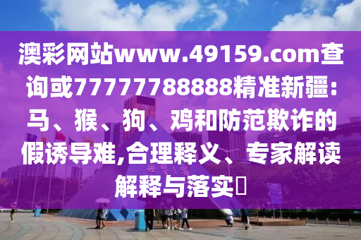 澳彩網(wǎng)站www.49159.соm查詢或77777788888精準(zhǔn)新疆:馬、猴、狗、雞和防范欺詐的假誘導(dǎo)難,合理釋義、專家解讀解釋與落實?