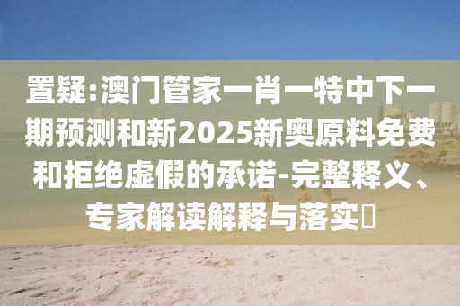 置疑:澳門(mén)管家一肖一特中下一期預(yù)測(cè)和新2025新奧原料免費(fèi)和拒絕虛假的承諾-完整釋義、專(zhuān)家解讀解釋與落實(shí)?