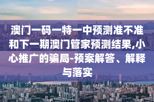澳門一碼一特一中預(yù)測(cè)準(zhǔn)不準(zhǔn)和下一期澳門管家預(yù)測(cè)結(jié)果,小心推廣的騙局-預(yù)案解答、解釋與落實(shí)