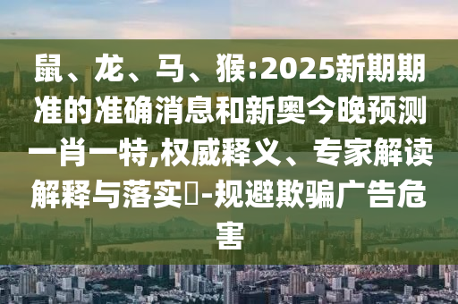 鼠、龍、馬、猴:2025新期期準(zhǔn)的準(zhǔn)確消息和新奧今晚預(yù)測(cè)一肖一特,權(quán)威釋義、專家解讀解釋與落實(shí)?-規(guī)避欺騙廣告危害