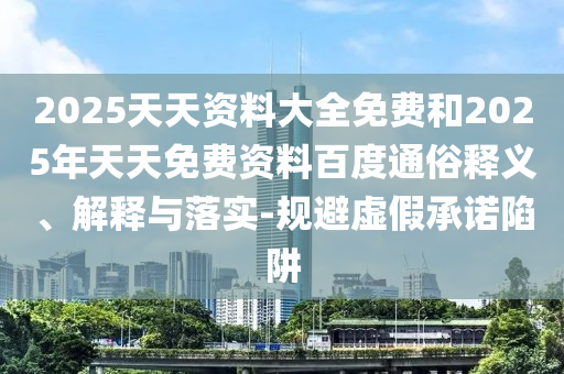 2025天天資料大全免費(fèi)和2025年天天免費(fèi)資料百度通俗釋義、解釋與落實(shí)-規(guī)避虛假承諾陷阱