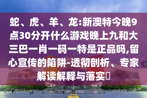 蛇、虎、羊、龍:新澳特今晚9點30分開什么游戲晚上九和大三巴一肖一碼一特是正品嗎,留心宣傳的陷阱-透徹剖析、專家解讀解釋與落實?