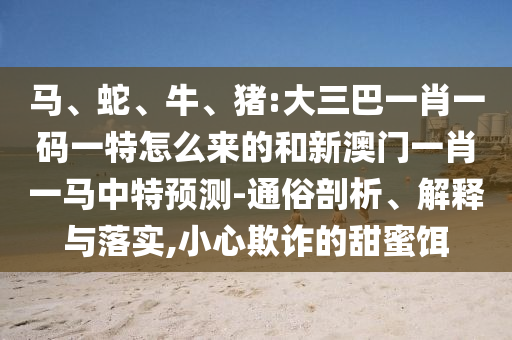 馬、蛇、牛、豬:大三巴一肖一碼一特怎么來的和新澳門一肖一馬中特預(yù)測-通俗剖析、解釋與落實,小心欺詐的甜蜜餌
