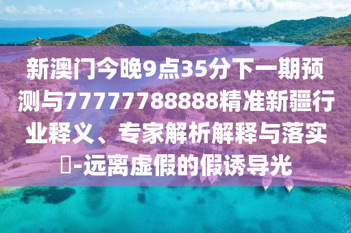 新澳門今晚9點35分下一期預(yù)測與77777788888精準(zhǔn)新疆行業(yè)釋義、專家解析解釋與落實?-遠(yuǎn)離虛假的假誘導(dǎo)光