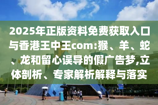 2025年正版資料免費(fèi)獲取入口與香港王中王com:猴、羊、蛇、龍和留心誤導(dǎo)的假?gòu)V告夢(mèng),立體剖析、專家解析解釋與落實(shí)