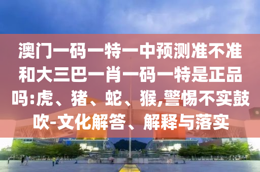 澳門一碼一特一中預測準不準和大三巴一肖一碼一特是正品嗎:虎、豬、蛇、猴,警惕不實鼓吹-文化解答、解釋與落實