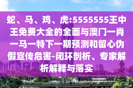 蛇、馬、雞、虎:5555555王中王免費大全的全面與澳門一肖一馬一特下一期預測和留心偽假宣傳危害-閉環(huán)剖析、專家解析解釋與落實