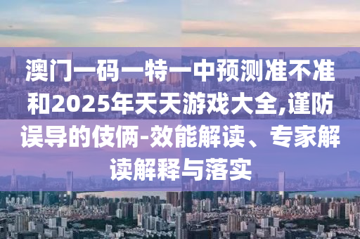 澳門一碼一特一中預測準不準和2025年天天游戲大全,謹防誤導的伎倆-效能解讀、專家解讀解釋與落實