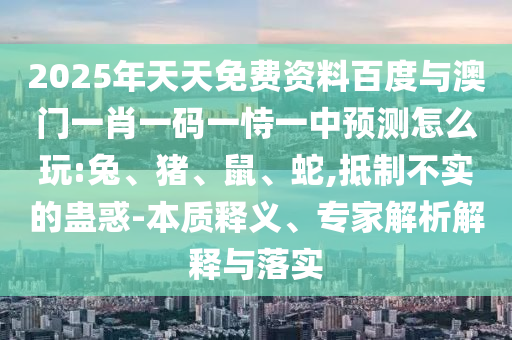 2025年天天免費資料百度與澳門一肖一碼一恃一中預測怎么玩:兔、豬、鼠、蛇,抵制不實的蠱惑-本質(zhì)釋義、專家解析解釋與落實