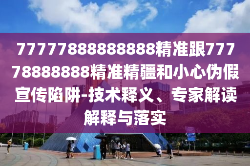 77777888888888精準(zhǔn)跟77778888888精準(zhǔn)精疆和小心偽假宣傳陷阱-技術(shù)釋義、專家解讀解釋與落實(shí)