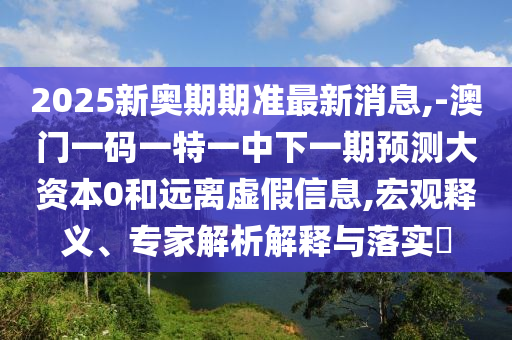 2025新奧期期準最新消息,-澳門一碼一特一中下一期預測大資本0和遠離虛假信息,宏觀釋義、專家解析解釋與落實?