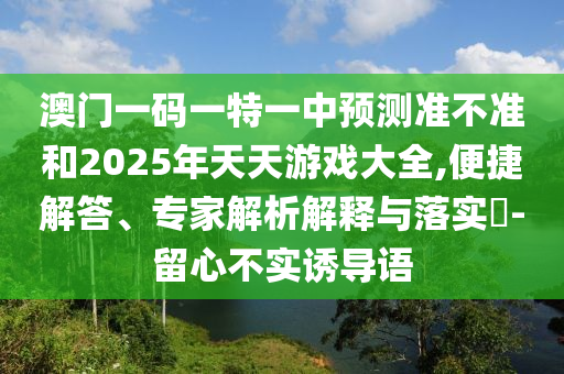 澳門一碼一特一中預(yù)測準(zhǔn)不準(zhǔn)和2025年天天游戲大全,便捷解答、專家解析解釋與落實(shí)?-留心不實(shí)誘導(dǎo)語