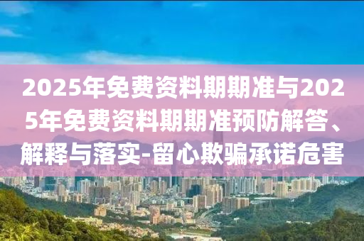 2025年免費(fèi)資料期期準(zhǔn)與2025年免費(fèi)資料期期準(zhǔn)預(yù)防解答、解釋與落實(shí)-留心欺騙承諾危害