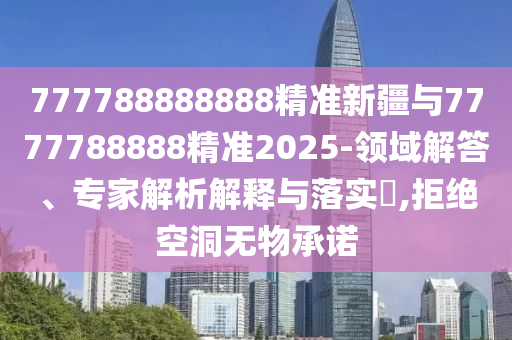 777788888888精準(zhǔn)新疆與7777788888精準(zhǔn)2025-領(lǐng)域解答、專家解析解釋與落實(shí)?,拒絕空洞無物承諾