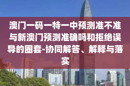 澳門一碼一特一中預(yù)測準不準與新澳門預(yù)測準確嗎和拒絕誤導(dǎo)的圈套-協(xié)同解答、解釋與落實