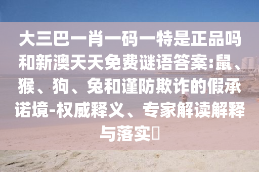 大三巴一肖一碼一特是正品嗎和新澳天天免費謎語答案:鼠、猴、狗、兔和謹防欺詐的假承諾境-權威釋義、專家解讀解釋與落實?