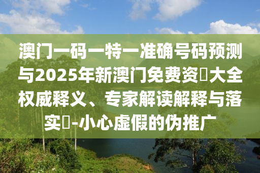 澳門一碼一特一準確號碼預測與2025年新澳門免費資枓大全權威釋義、專家解讀解釋與落實?-小心虛假的偽推廣