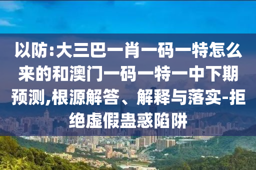 以防:大三巴一肖一碼一特怎么來的和澳門一碼一特一中下期預測,根源解答、解釋與落實-拒絕虛假蠱惑陷阱