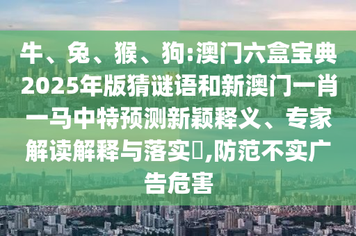 牛、兔、猴、狗:澳門六盒寶典2025年版猜謎語和新澳門一肖一馬中特預測新穎釋義、專家解讀解釋與落實?,防范不實廣告危害