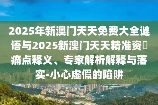 2025年新澳門天天免費大全謎語與2025新澳門天天精準資枓痛點釋義、專家解析解釋與落實-小心虛假的陷阱