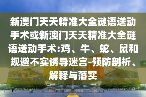 新澳門天天精準(zhǔn)大全謎語送動(dòng)手術(shù)或新澳門天天精準(zhǔn)大全謎語送動(dòng)手術(shù):雞、牛、蛇、鼠和規(guī)避不實(shí)誘導(dǎo)迷宮-預(yù)防剖析、解釋與落實(shí)
