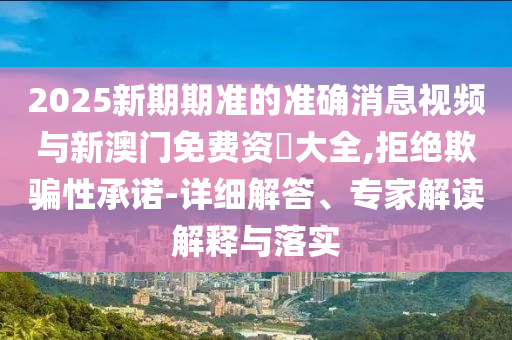 2025新期期準(zhǔn)的準(zhǔn)確消息視頻與新澳門免費(fèi)資枓大全,拒絕欺騙性承諾-詳細(xì)解答、專家解讀解釋與落實