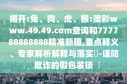 揭開(kāi):兔、狗、虎、猴:澳彩www.49.49.cσm查詢(xún)和777788888888精準(zhǔn)新疆,重點(diǎn)釋義、專(zhuān)家解析解釋與落實(shí)?-謹(jǐn)防欺詐的假包裝鎖