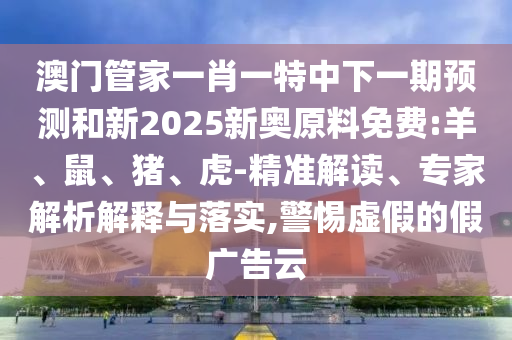 澳門管家一肖一特中下一期預(yù)測(cè)和新2025新奧原料免費(fèi):羊、鼠、豬、虎-精準(zhǔn)解讀、專家解析解釋與落實(shí),警惕虛假的假?gòu)V告云