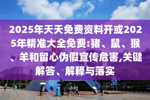 2025年天天免費資料開或2025年精準大全免費:豬、鼠、猴、羊和留心偽假宣傳危害,關鍵解答、解釋與落實