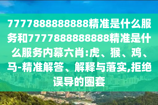 7777888888888精準(zhǔn)是什么服務(wù)和7777888888888精準(zhǔn)是什么服務(wù)內(nèi)幕六肖:虎、猴、雞、馬-精準(zhǔn)解答、解釋與落實(shí),拒絕誤導(dǎo)的圈套