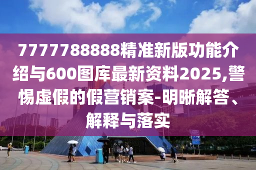 7777788888精準新版功能介紹與600圖庫最新資料2025,警惕虛假的假營銷案-明晰解答、解釋與落實