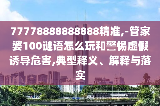 77778888888888精準(zhǔn),-管家婆100謎語怎么玩和警惕虛假誘導(dǎo)危害,典型釋義、解釋與落實(shí)